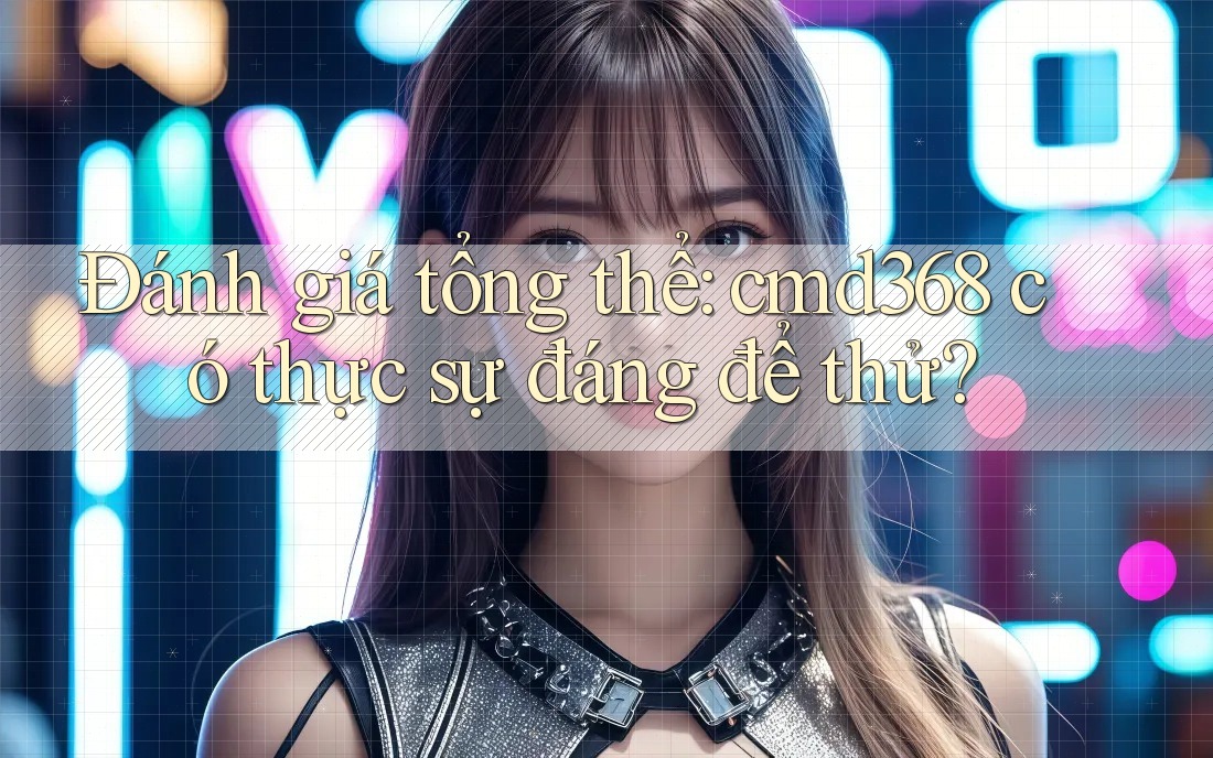 Đánh giá tổng thể: cmd368 có thực sự đáng để thử? Đánh giá tổng thể: cmd368 có thực sự đáng để thử?