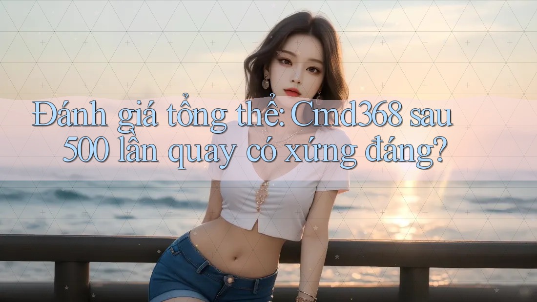 Đánh giá tổng thể: Cmd368 sau 500 lần quay có xứng đáng? Đánh giá tổng thể: Cmd368 sau 500 lần quay có xứng đáng?