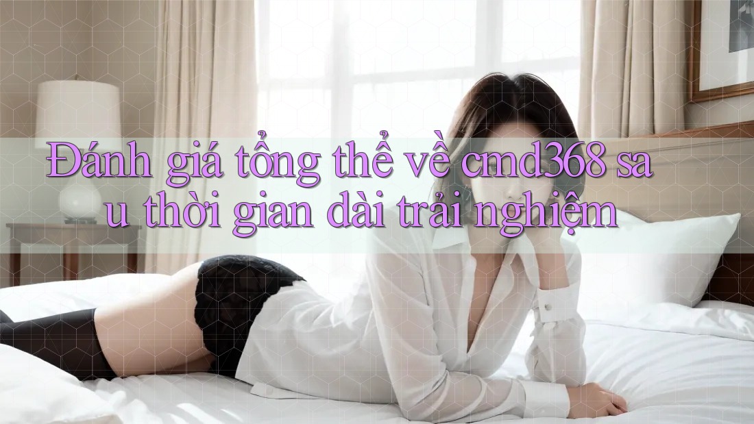 Đánh giá tổng thể về cmd368 sau thời gian dài trải nghiệm