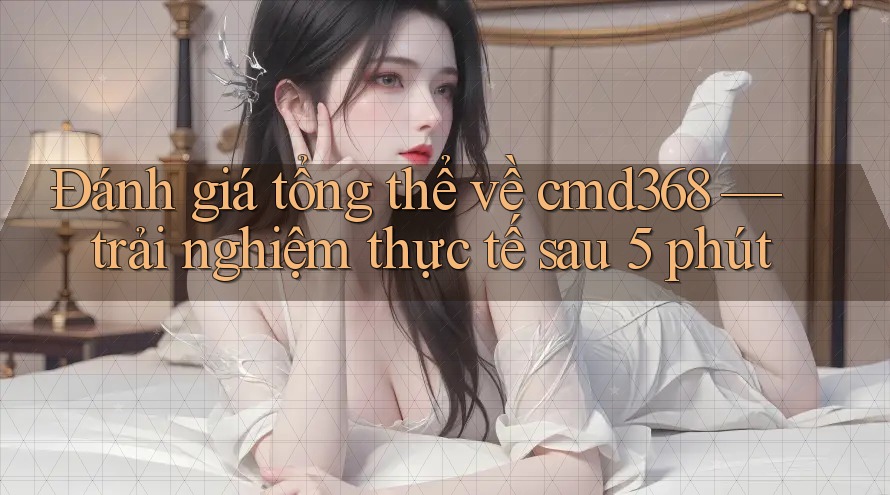 Đánh giá tổng thể về cmd368 — trải nghiệm thực tế sau 5 phút
