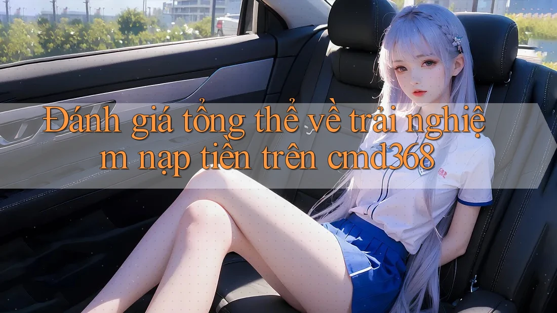 Đánh giá tổng thể về trải nghiệm nạp tiền trên cmd368