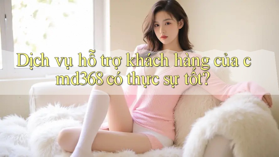 Dịch vụ hỗ trợ khách hàng của cmd368 có thực sự tốt?