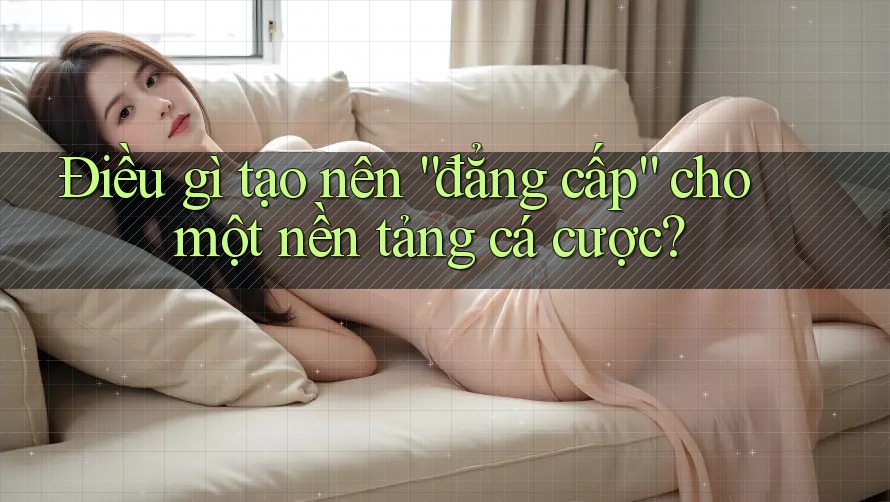 Điều gì tạo nên “đẳng cấp” cho một nền tảng cá cược?