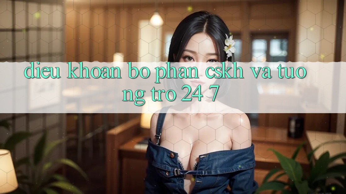 Điều khoản Bộ phận CSKH Và Tương trợ 24/7