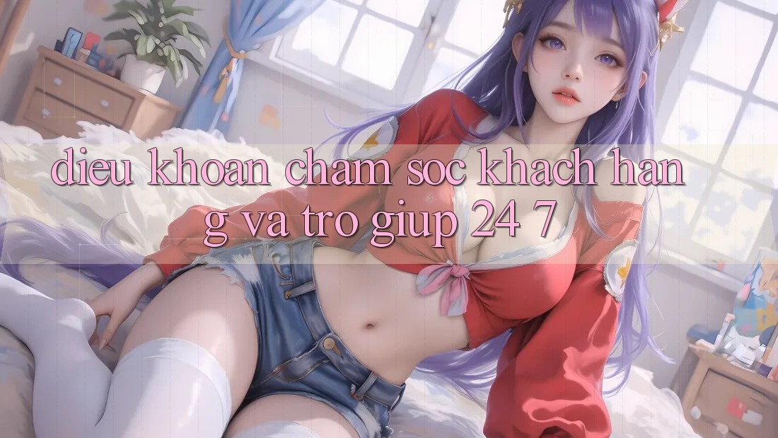 Điều khoản Chăm Sóc Khách Hàng Và Trợ giúp 24/7