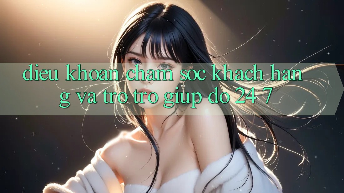 Điều khoản Chăm Sóc Khách Hàng Và Trợ trợ giúp đỡ 24/7