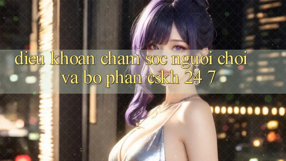 Điều khoản Chăm sóc người chơi Và Bộ phận CSKH 24/7 Điều khoản Chăm sóc người chơi Và Bộ phận CSKH 24/7