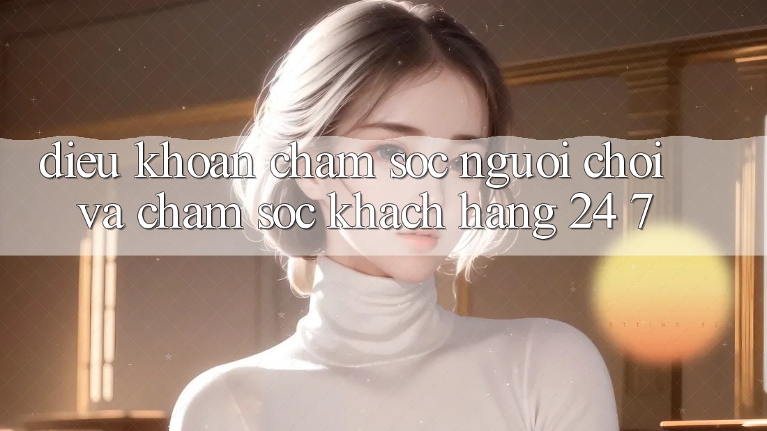 Điều khoản Chăm Sóc Người chơi Và Chăm sóc khách hàng 24/7 Điều khoản Chăm Sóc Người chơi Và Chăm sóc khách hàng 24/7