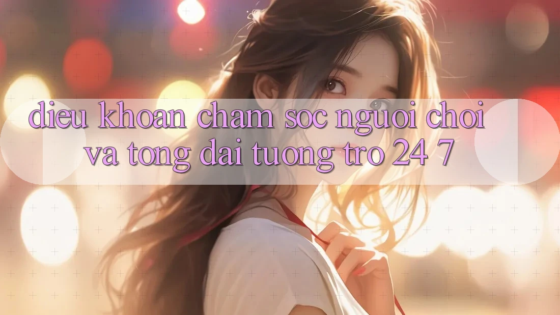 Điều khoản Chăm Sóc Người chơi Và Tổng đài tương trợ 24/7 Điều khoản Chăm Sóc Người chơi Và Tổng đài tương trợ 24/7