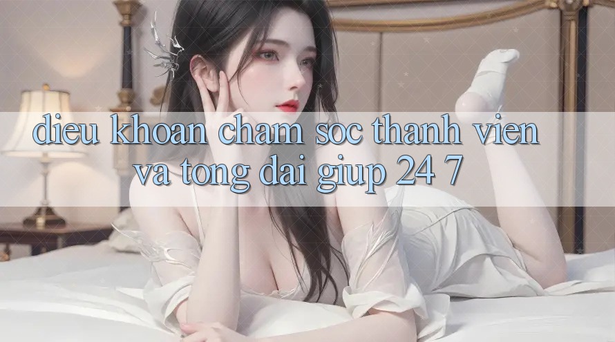 Điều khoản Chăm Sóc Thành viên Và Tổng đài giúp 24/7
