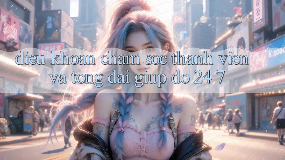 Điều khoản Chăm Sóc Thành viên Và Tổng đài giúp đỡ 24/7
