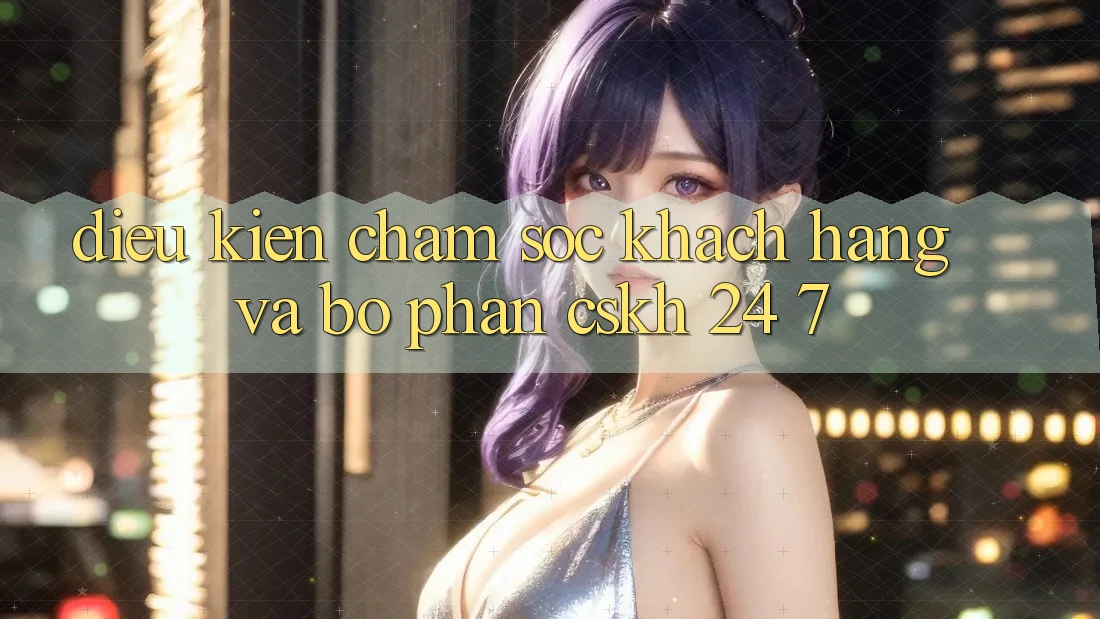 Điều kiện Chăm Sóc Khách Hàng Và Bộ phận CSKH 24/7