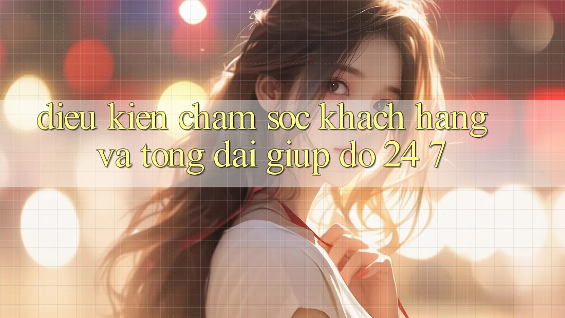 Điều kiện Chăm Sóc Khách Hàng Và Tổng đài giúp đỡ 24/7