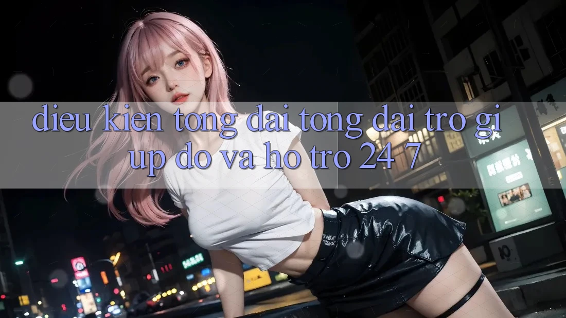Điều kiện Tổng đài tổng đài trợ giúp đỡ Và Hỗ Trợ 24/7