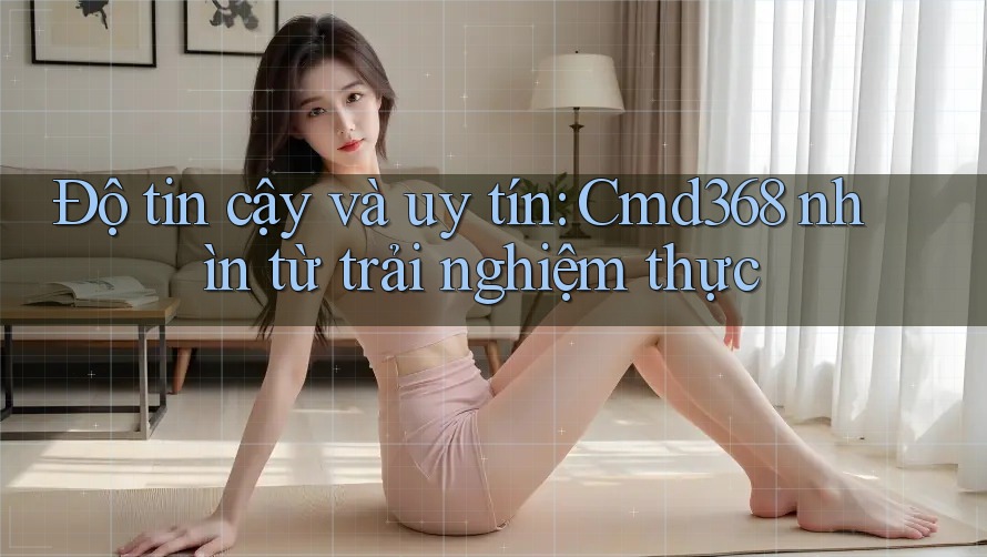 Độ tin cậy và uy tín: Cmd368 nhìn từ trải nghiệm thực Độ tin cậy và uy tín: Cmd368 nhìn từ trải nghiệm thực