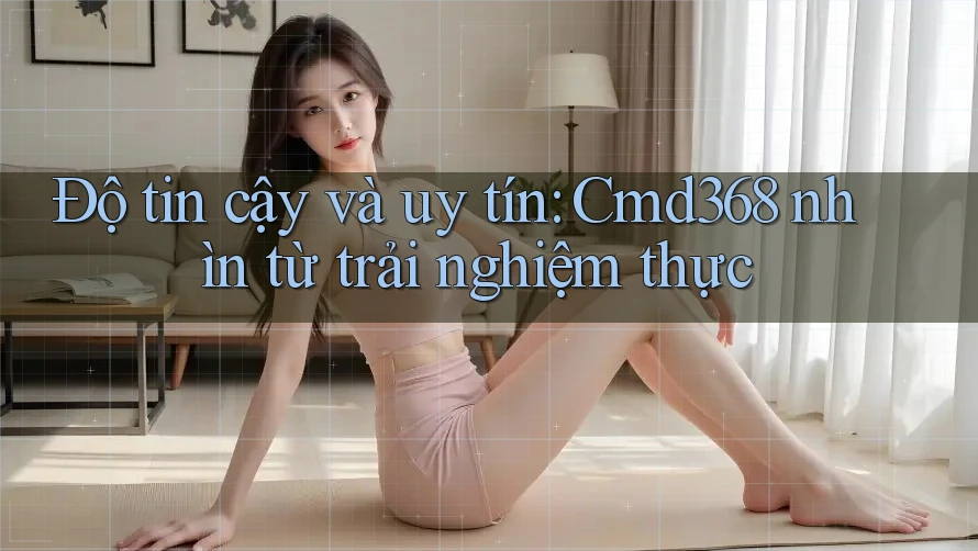 Độ tin cậy và uy tín: Cmd368 nhìn từ trải nghiệm thực Độ tin cậy và uy tín: Cmd368 nhìn từ trải nghiệm thực