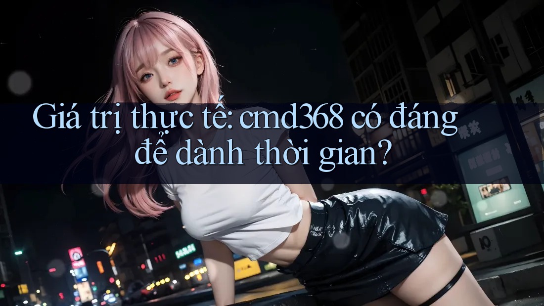 Giá trị thực tế: cmd368 có đáng để dành thời gian? Giá trị thực tế: cmd368 có đáng để dành thời gian?