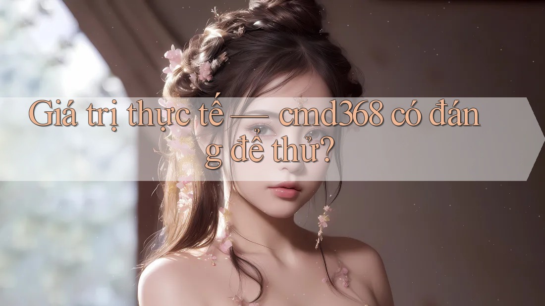 Giá trị thực tế — cmd368 có đáng để thử?