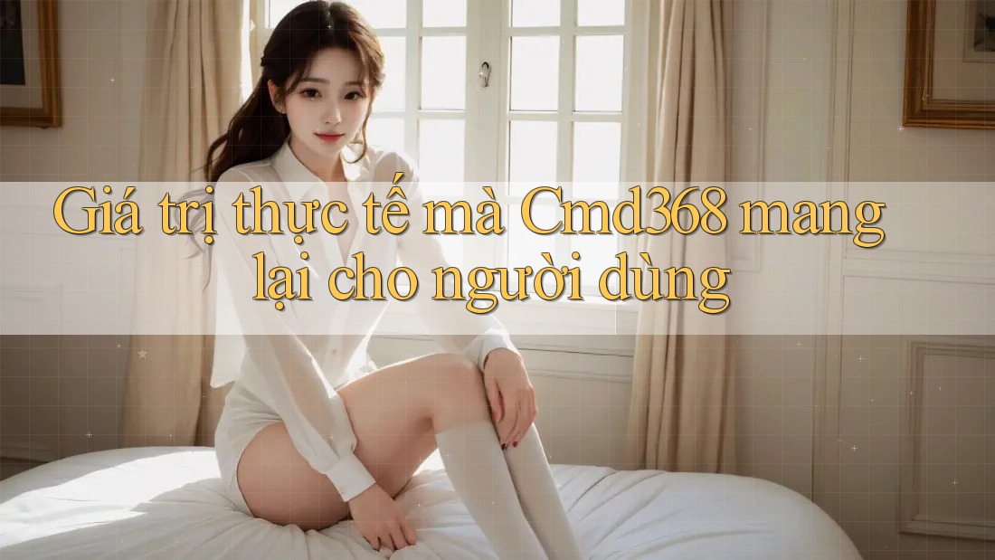 Giá trị thực tế mà Cmd368 mang lại cho người dùng