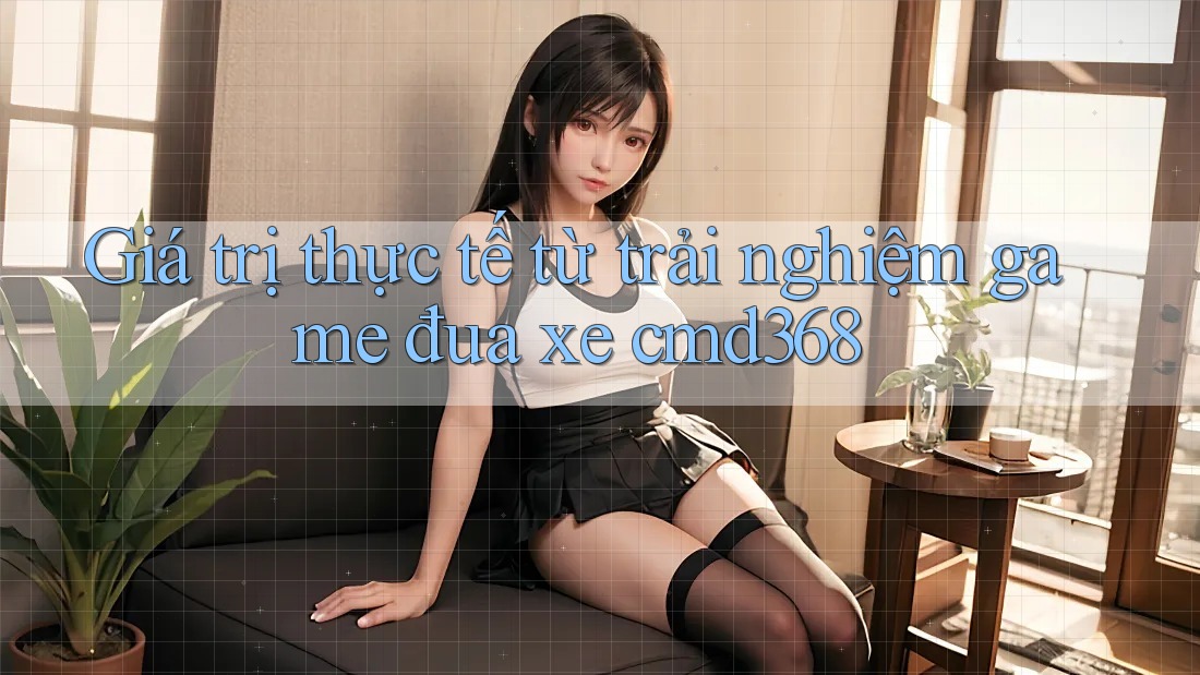 Giá trị thực tế từ trải nghiệm game đua xe cmd368