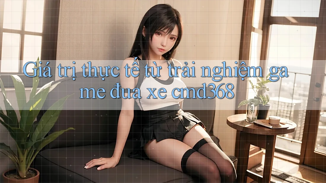 Giá trị thực tế từ trải nghiệm game đua xe cmd368