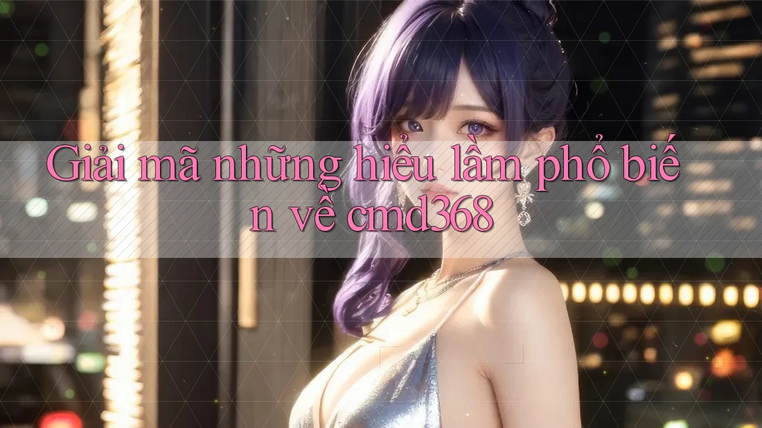 Giải mã những hiểu lầm phổ biến về cmd368