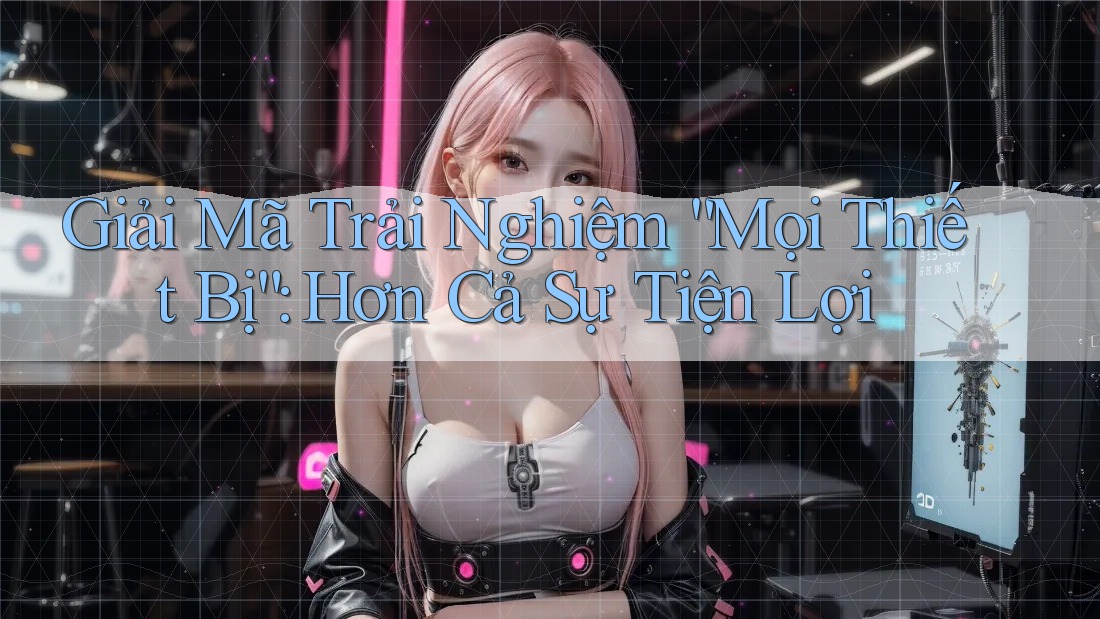 Giải Mã Trải Nghiệm “Mọi Thiết Bị”: Hơn Cả Sự Tiện Lợi