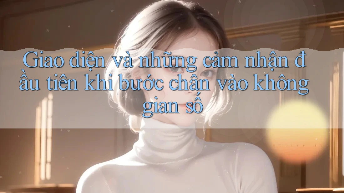 Giao diện và những cảm nhận đầu tiên khi bước chân vào không gian số Giao diện và những cảm nhận đầu tiên khi bước chân vào không gian số
