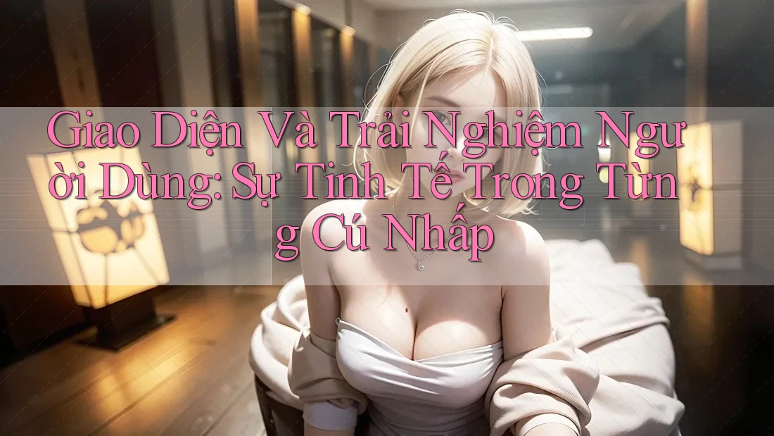 Giao Diện Và Trải Nghiệm Người Dùng: Sự Tinh Tế Trong Từng Cú Nhấp