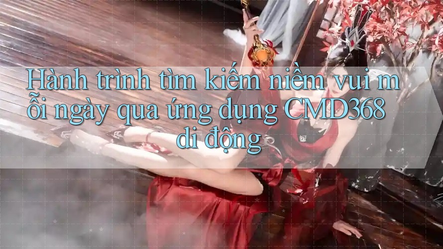 Hành trình tìm kiếm niềm vui mỗi ngày qua ứng dụng CMD368 di động