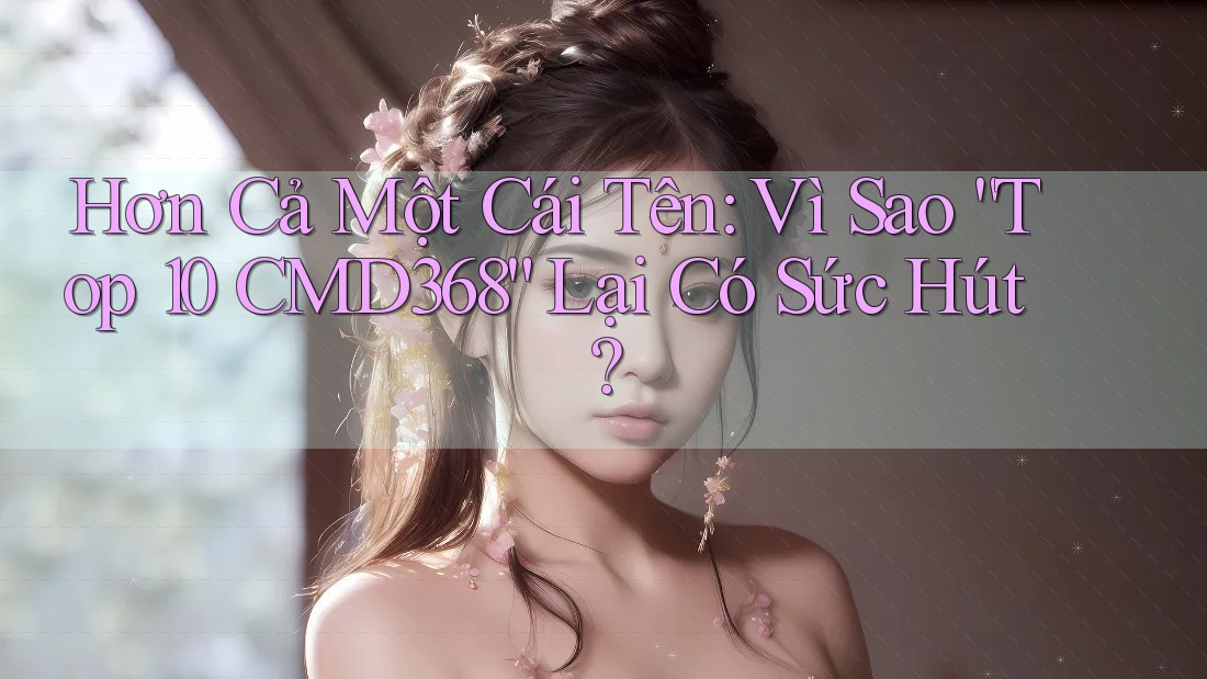 Hơn Cả Một Cái Tên: Vì Sao “Top 10 CMD368” Lại Có Sức Hút?