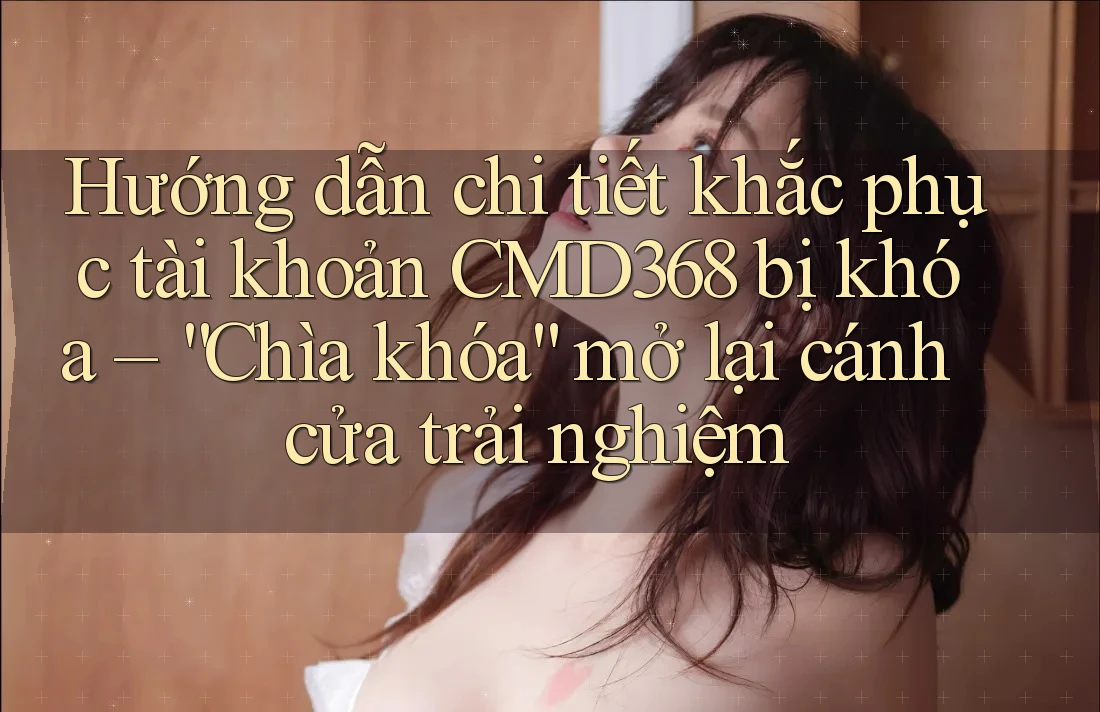 Hướng dẫn chi tiết khắc phục tài khoản CMD368 bị khóa – “Chìa khóa” mở lại cánh cửa trải nghiệm