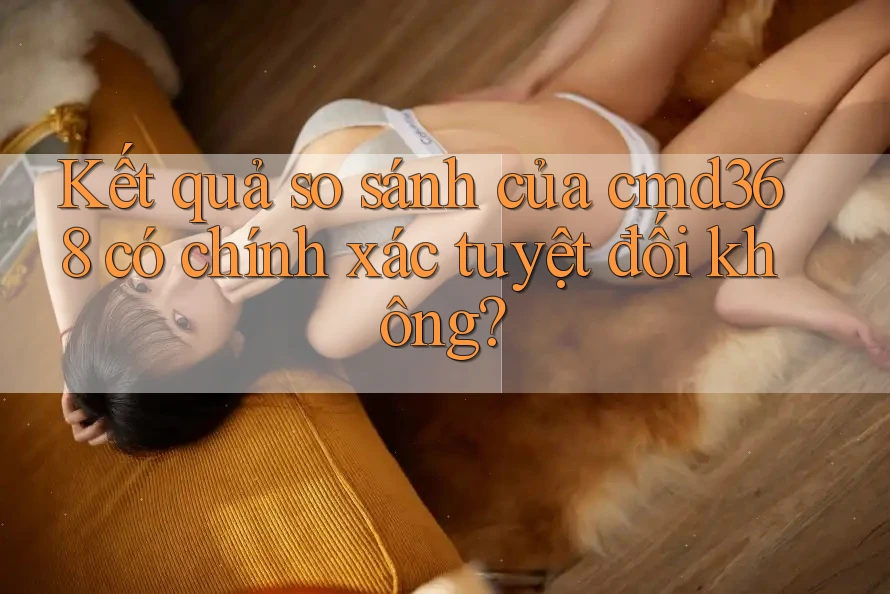 Kết quả so sánh của cmd368 có chính xác tuyệt đối không? Kết quả so sánh của cmd368 có chính xác tuyệt đối không?