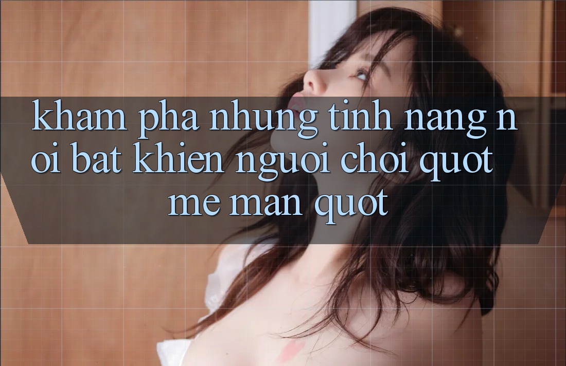 Khám phá những tính năng nổi bật khiến người chơi " mê mẩn"