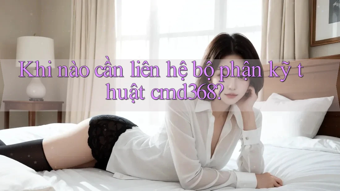 Khi nào cần liên hệ bộ phận kỹ thuật cmd368?