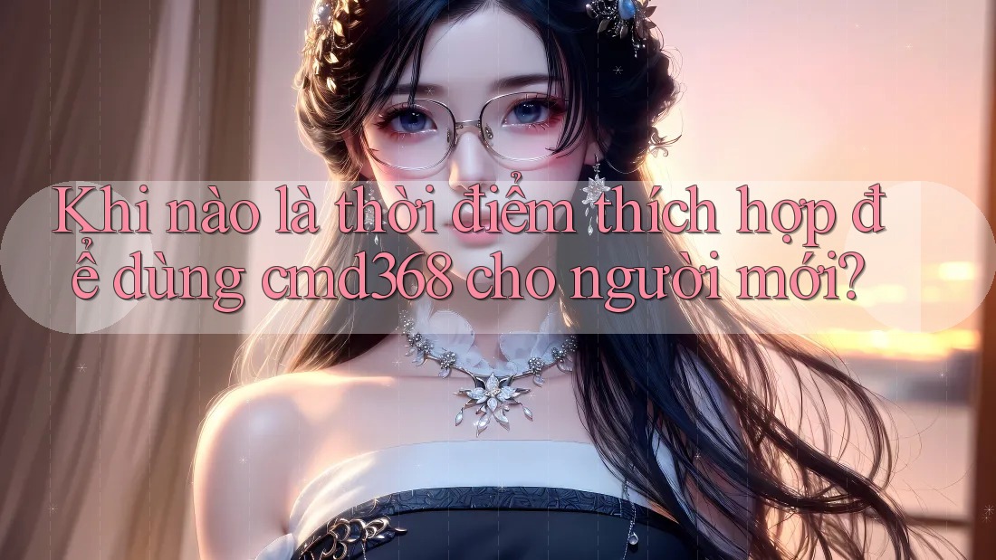 Khi nào là thời điểm thích hợp để dùng cmd368 cho người mới? Khi nào là thời điểm thích hợp để dùng cmd368 cho người mới?
