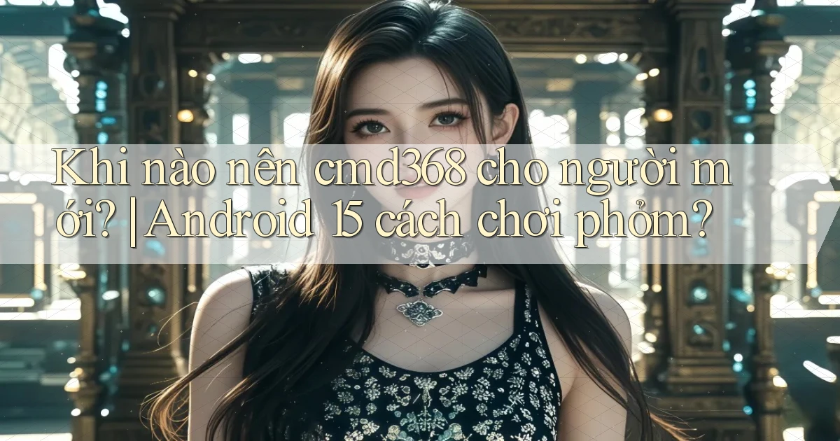 Khi nào nên cmd368 cho người mới Android 15 cách chơi phỏm