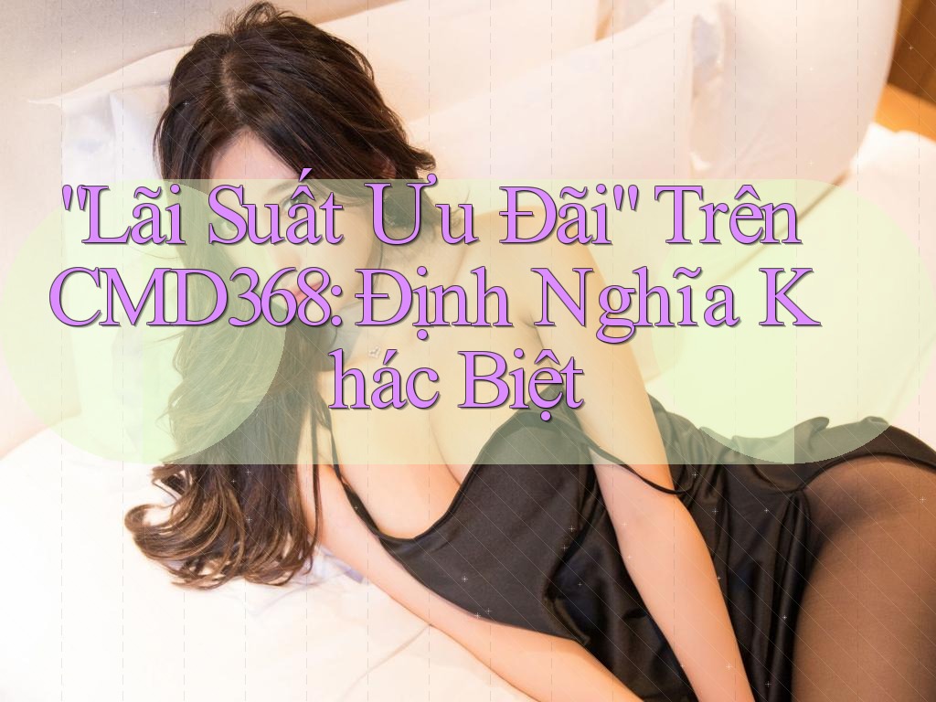 “Lãi Suất Ưu Đãi” Trên CMD368: Định Nghĩa Khác Biệt “Lãi Suất Ưu Đãi” Trên CMD368: Định Nghĩa Khác Biệt