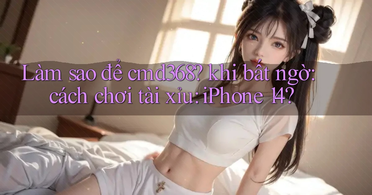 Làm sao để cmd368 khi bất ngờ cách chơi tài xỉu iPhone 14