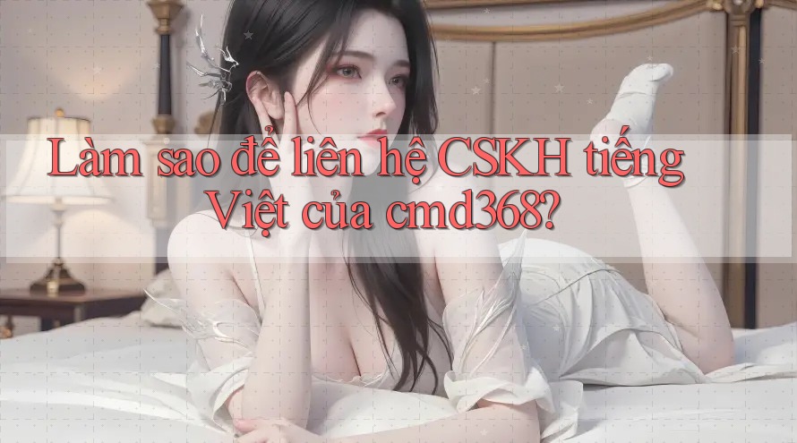 Làm sao để liên hệ CSKH tiếng Việt của cmd368?