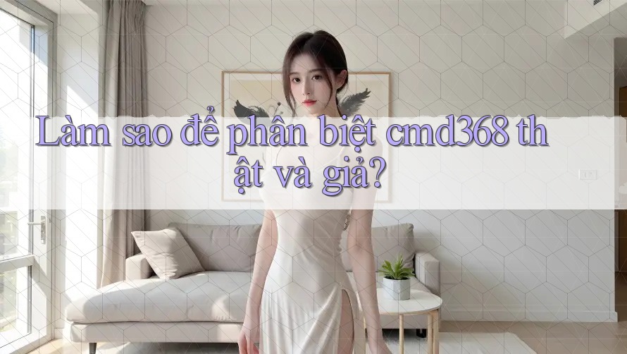 Làm sao để phân biệt cmd368 thật và giả?