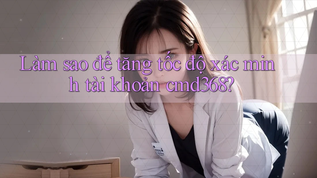 Làm sao để tăng tốc độ xác minh tài khoản cmd368? Làm sao để tăng tốc độ xác minh tài khoản cmd368?