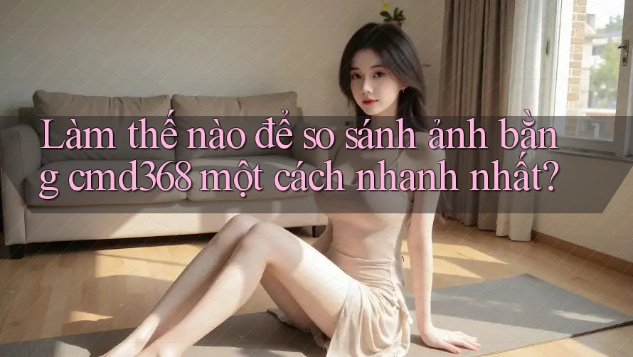 Làm thế nào để so sánh ảnh bằng cmd368 một cách nhanh nhất?
