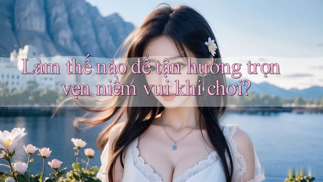 Làm thế nào để tận hưởng trọn vẹn niềm vui khi chơi? Làm thế nào để tận hưởng trọn vẹn niềm vui khi chơi?