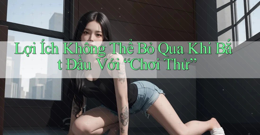 Lợi Ích Không Thể Bỏ Qua Khi Bắt Đầu Với “Chơi Thử”