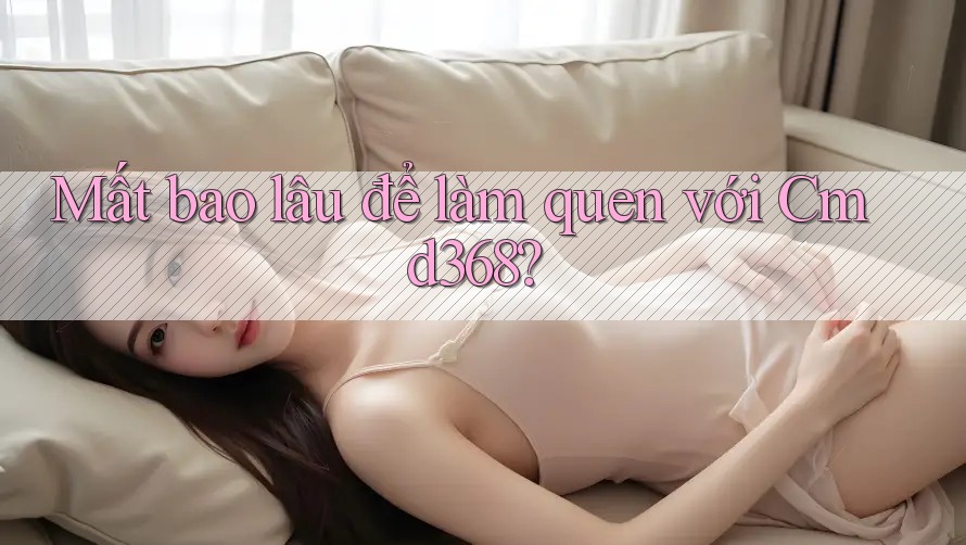Mất bao lâu để làm quen với Cmd368?