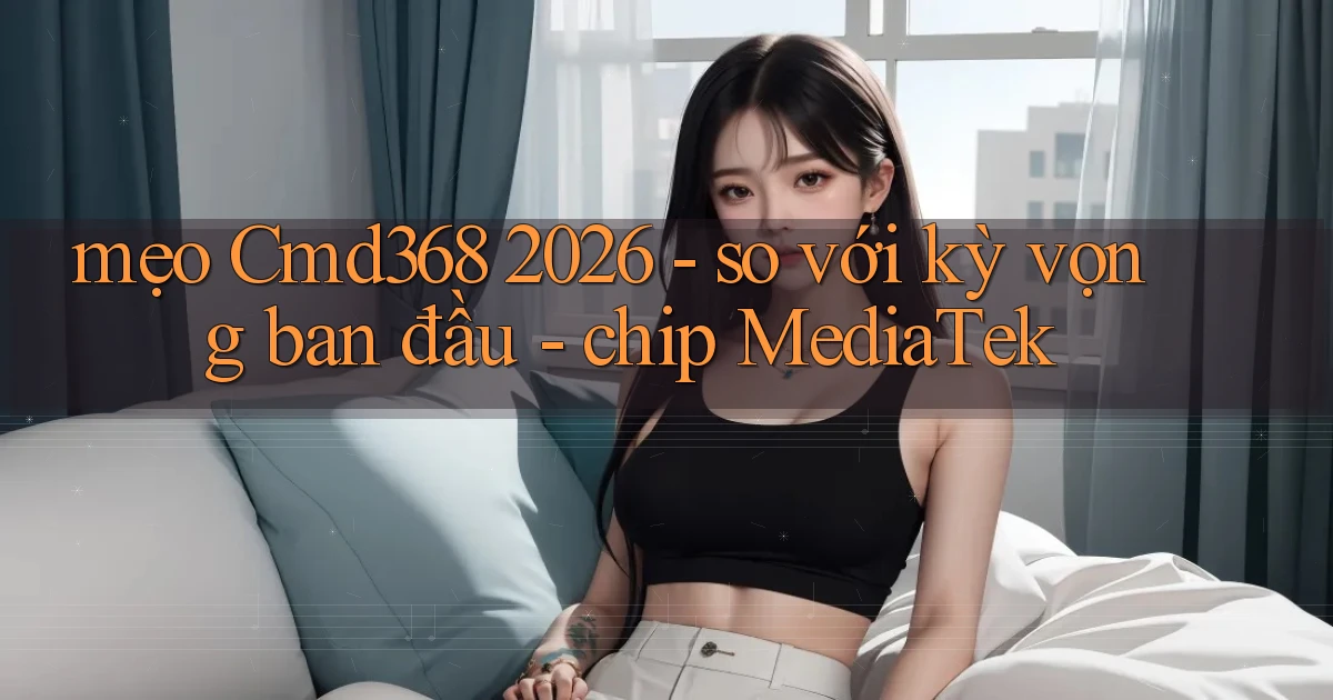 mẹo Cmd368 2026   so với kỳ vọng ban đầu   chip MediaTek