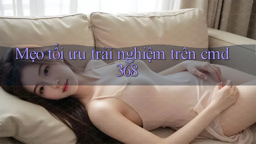 Mẹo tối ưu trải nghiệm trên cmd368 Mẹo tối ưu trải nghiệm trên cmd368