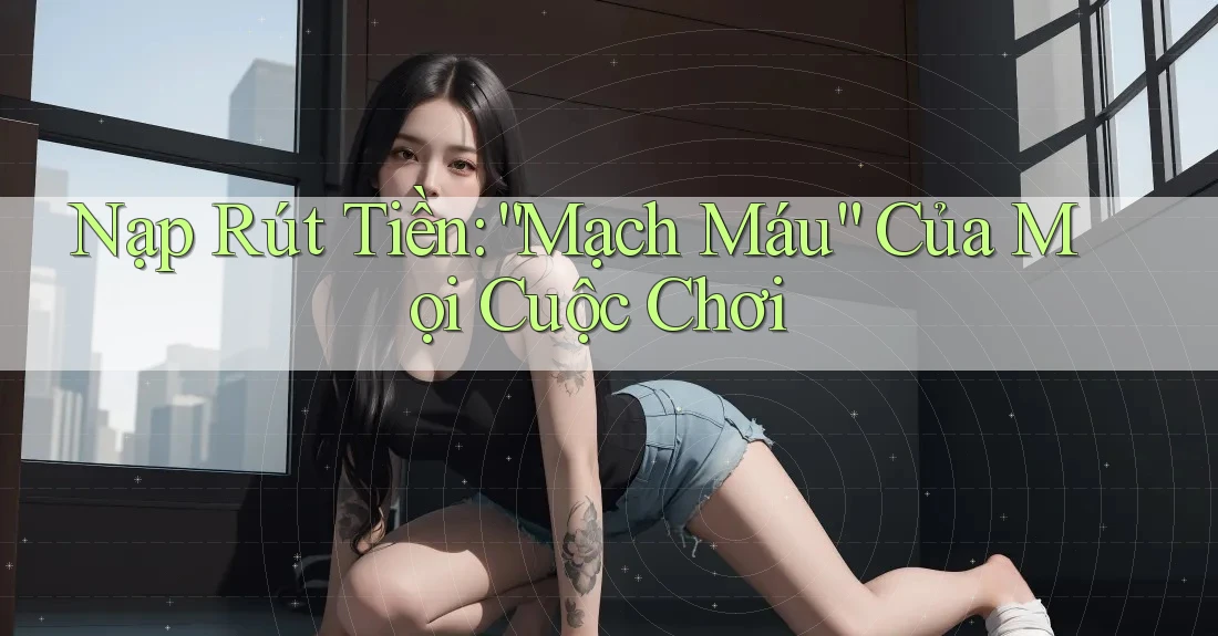 Nạp Rút Tiền: “Mạch Máu” Của Mọi Cuộc Chơi