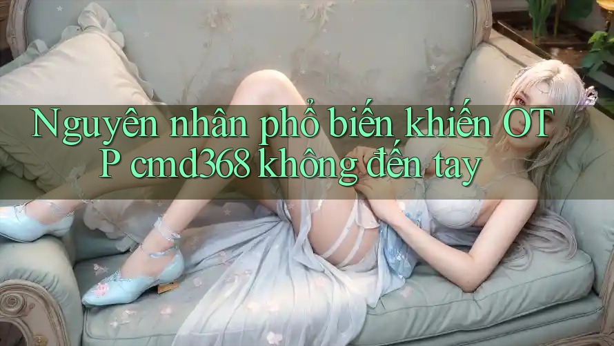 Nguyên nhân phổ biến khiến OTP cmd368 không đến tay